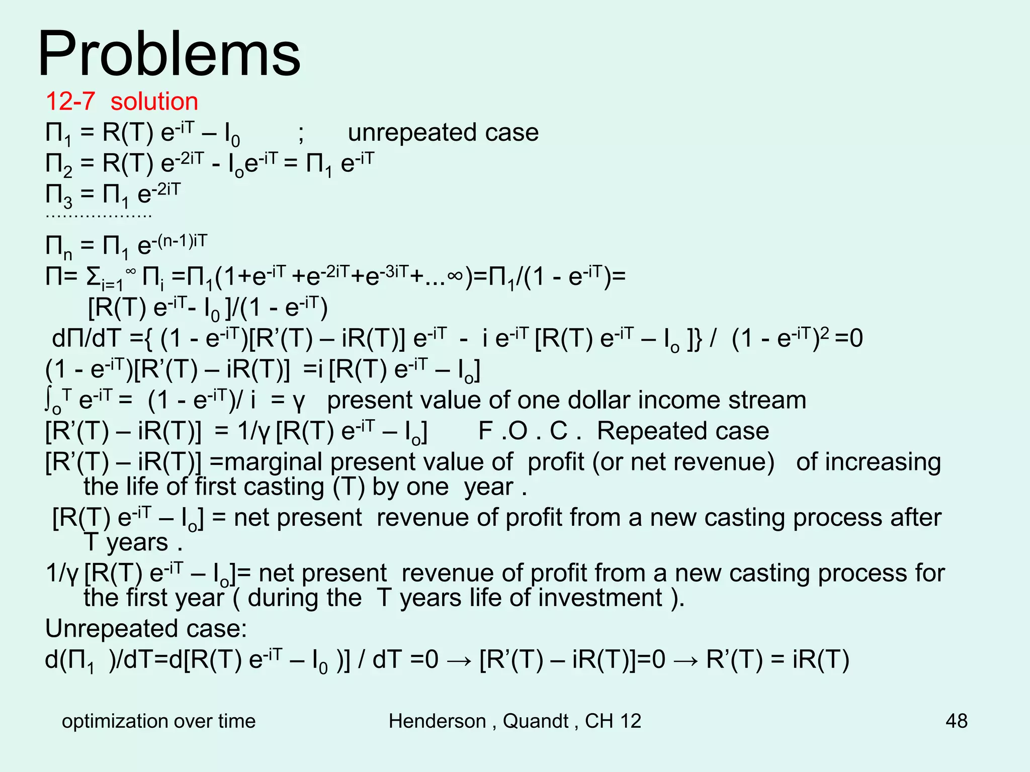 optimization over time Henderson , Quandt , CH 12 48
Problems
12-7 solution
Π1 = R(T) e-iT – I0 ; unrepeated case
Π2 = R(T) e-2iT - Ioe-iT = Π1 e-iT
Π3 = Π1 e-2iT
……………….
Πn = Π1 e-(n-1)iT
Π= Σi=1
∞ Πi =Π1(1+e-iT +e-2iT+e-3iT+...∞)=Π1/(1 - e-iT)=
[R(T) e-iT- I0 ]/(1 - e-iT)
dΠ/dT ={ (1 - e-iT)[R’(T) – iR(T)] e-iT - i e-iT [R(T) e-iT – Io ]} / (1 - e-iT)2 =0
(1 - e-iT)[R’(T) – iR(T)] =i [R(T) e-iT – Io]
∫o
T e-iT = (1 - e-iT)/ i = γ present value of one dollar income stream
[R’(T) – iR(T)] = 1/γ [R(T) e-iT – Io] F .O . C . Repeated case
[R’(T) – iR(T)] =marginal present value of profit (or net revenue) of increasing
the life of first casting (T) by one year .
[R(T) e-iT – Io] = net present revenue of profit from a new casting process after
T years .
1/γ [R(T) e-iT – Io]= net present revenue of profit from a new casting process for
the first year ( during the T years life of investment ).
Unrepeated case:
d(Π1 )/dT=d[R(T) e-iT – I0 )] / dT =0 → [R’(T) – iR(T)]=0 → R’(T) = iR(T)
 