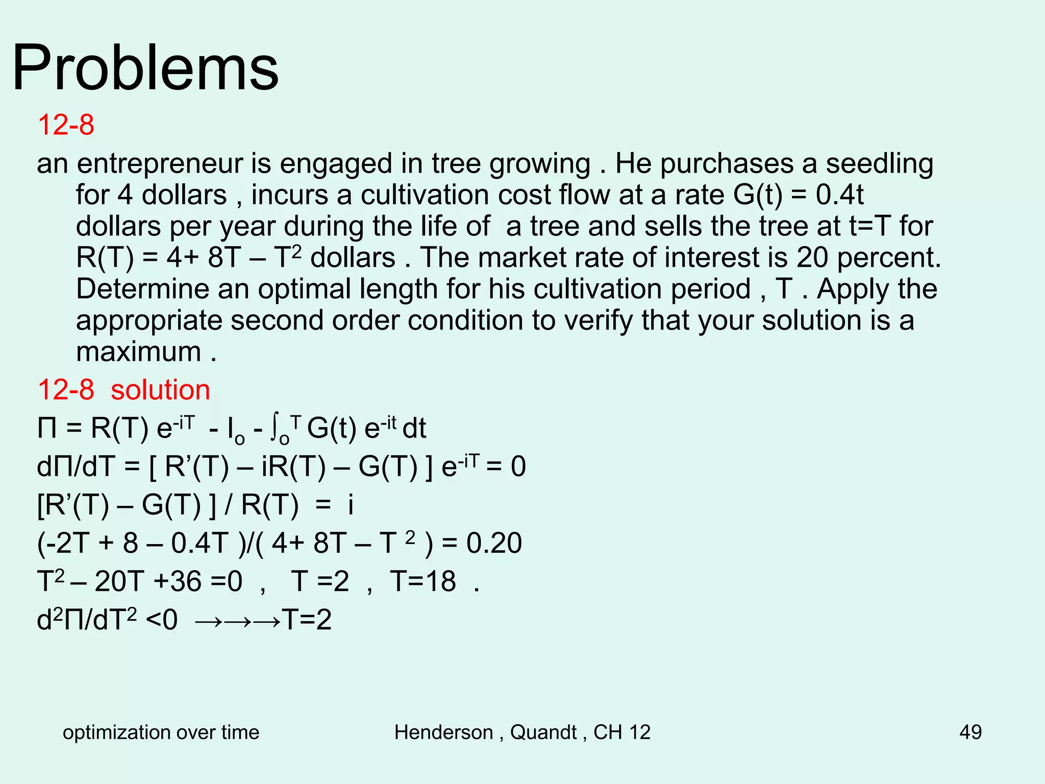 optimization over time Henderson , Quandt , CH 12 49
Problems
12-8
an entrepreneur is engaged in tree growing . He purchases a seedling
for 4 dollars , incurs a cultivation cost flow at a rate G(t) = 0.4t
dollars per year during the life of a tree and sells the tree at t=T for
R(T) = 4+ 8T – T2 dollars . The market rate of interest is 20 percent.
Determine an optimal length for his cultivation period , T . Apply the
appropriate second order condition to verify that your solution is a
maximum .
12-8 solution
Π = R(T) e-iT - Io - ∫o
T G(t) e-it dt
dΠ/dT = [ R’(T) – iR(T) – G(T) ] e-iT = 0
[R’(T) – G(T) ] / R(T) = i
(-2T + 8 – 0.4T )/( 4+ 8T – T 2 ) = 0.20
T2 – 20T +36 =0 , T =2 , T=18 .
d2Π/dT2 <0 →→→T=2
 