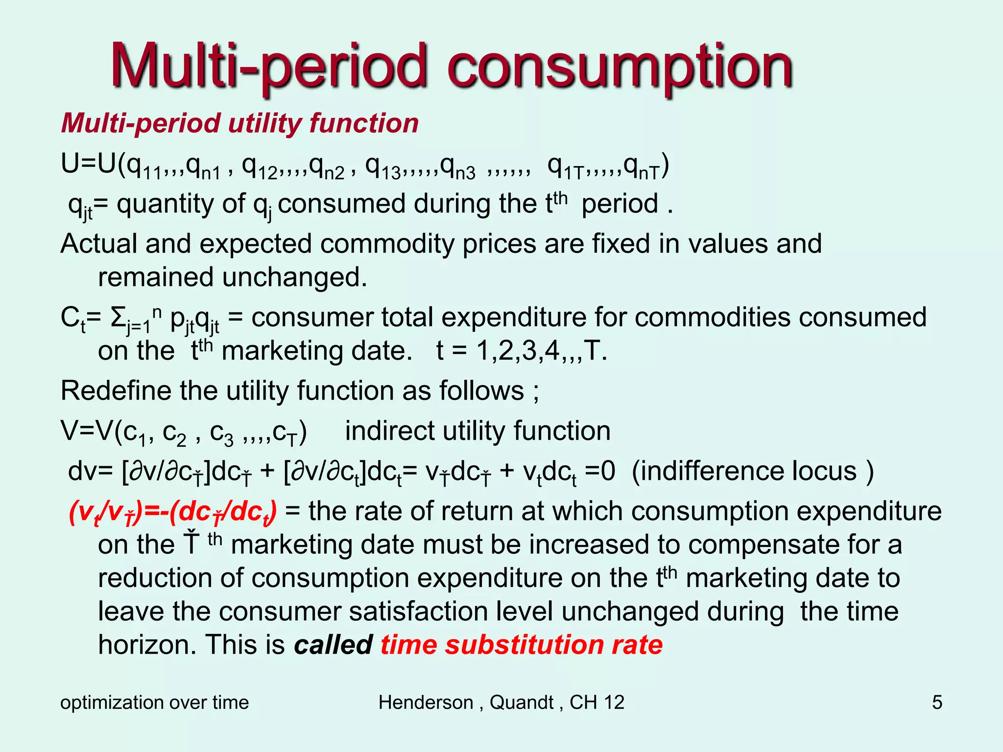 optimization over time Henderson , Quandt , CH 12 5
Multi-period consumption
Multi-period utility function
U=U(q11,,,qn1 , q12,,,,qn2 , q13,,,,,qn3 ,,,,,, q1T,,,,,qnT)
qjt= quantity of qj consumed during the tth period .
Actual and expected commodity prices are fixed in values and
remained unchanged.
Ct= Σj=1
n pjtqjt = consumer total expenditure for commodities consumed
on the tth marketing date. t = 1,2,3,4,,,T.
Redefine the utility function as follows ;
V=V(c1, c2 , c3 ,,,,cT) indirect utility function
dv= [∂v/∂cŤ]dcŤ + [∂v/∂ct]dct= vŤdcŤ + vtdct =0 (indifference locus )
(vt/vŤ)=-(dcŤ/dct) = the rate of return at which consumption expenditure
on the Ť th marketing date must be increased to compensate for a
reduction of consumption expenditure on the tth marketing date to
leave the consumer satisfaction level unchanged during the time
horizon. This is called time substitution rate
 