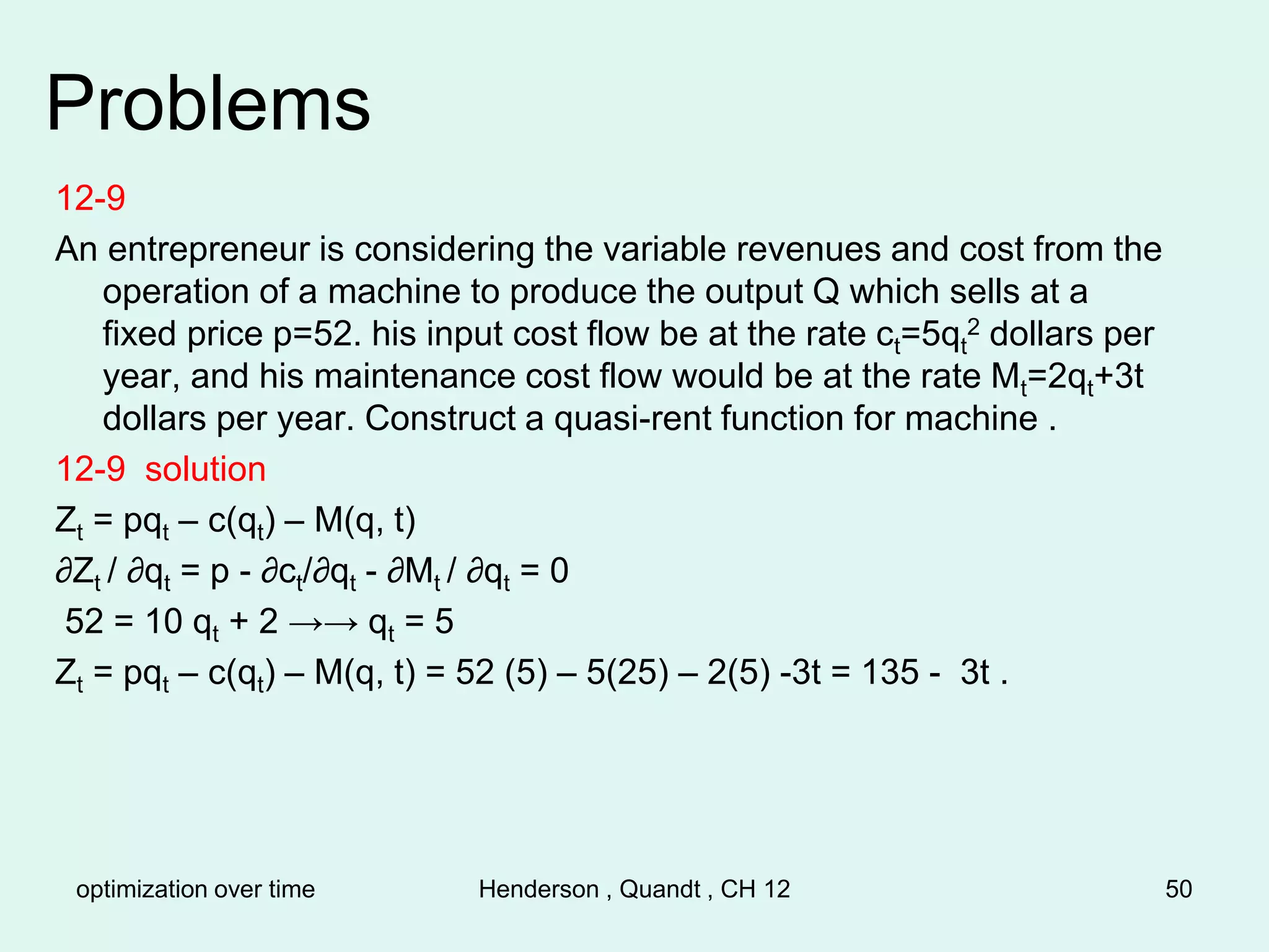 optimization over time Henderson , Quandt , CH 12 50
Problems
12-9
An entrepreneur is considering the variable revenues and cost from the
operation of a machine to produce the output Q which sells at a
fixed price p=52. his input cost flow be at the rate ct=5qt
2 dollars per
year, and his maintenance cost flow would be at the rate Mt=2qt+3t
dollars per year. Construct a quasi-rent function for machine .
12-9 solution
Zt = pqt – c(qt) – M(q, t)
∂Zt / ∂qt = p - ∂ct/∂qt - ∂Mt / ∂qt = 0
52 = 10 qt + 2 →→ qt = 5
Zt = pqt – c(qt) – M(q, t) = 52 (5) – 5(25) – 2(5) -3t = 135 - 3t .
 