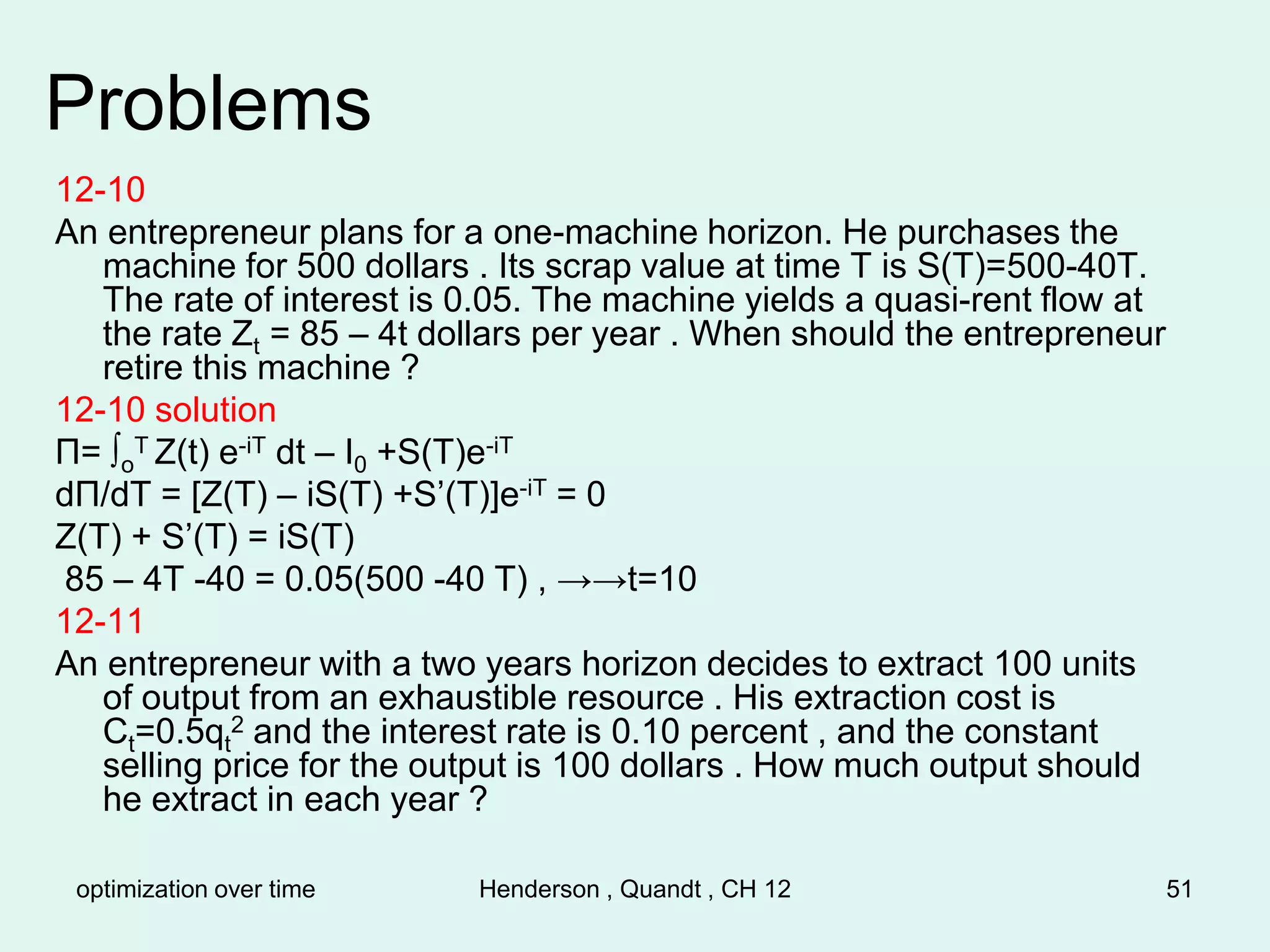 optimization over time Henderson , Quandt , CH 12 51
Problems
12-10
An entrepreneur plans for a one-machine horizon. He purchases the
machine for 500 dollars . Its scrap value at time T is S(T)=500-40T.
The rate of interest is 0.05. The machine yields a quasi-rent flow at
the rate Zt = 85 – 4t dollars per year . When should the entrepreneur
retire this machine ?
12-10 solution
Π= ∫o
T Z(t) e-iT dt – I0 +S(T)e-iT
dΠ/dT = [Z(T) – iS(T) +S’(T)]e-iT = 0
Z(T) + S’(T) = iS(T)
85 – 4T -40 = 0.05(500 -40 T) , →→t=10
12-11
An entrepreneur with a two years horizon decides to extract 100 units
of output from an exhaustible resource . His extraction cost is
Ct=0.5qt
2 and the interest rate is 0.10 percent , and the constant
selling price for the output is 100 dollars . How much output should
he extract in each year ?
 