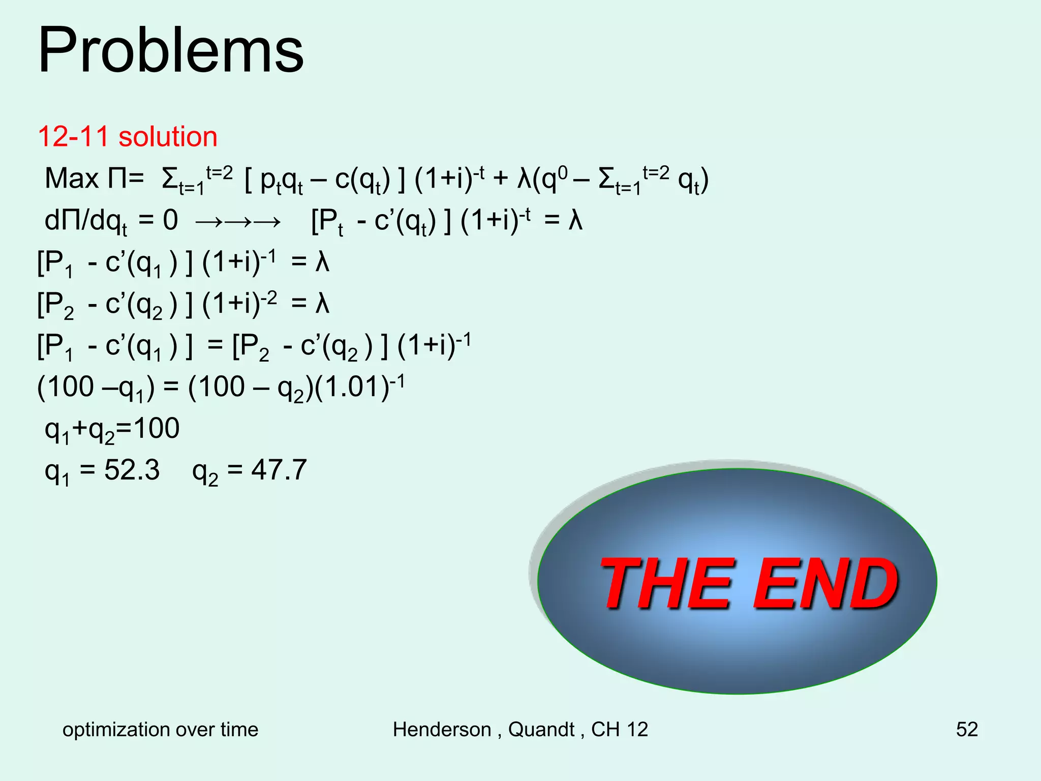 optimization over time Henderson , Quandt , CH 12 52
Problems
12-11 solution
Max Π= Σt=1
t=2 [ ptqt – c(qt) ] (1+i)-t + λ(q0 – Σt=1
t=2 qt)
dΠ/dqt = 0 →→→ [Pt - c’(qt) ] (1+i)-t = λ
[P1 - c’(q1 ) ] (1+i)-1 = λ
[P2 - c’(q2 ) ] (1+i)-2 = λ
[P1 - c’(q1 ) ] = [P2 - c’(q2 ) ] (1+i)-1
(100 –q1) = (100 – q2)(1.01)-1
q1+q2=100
q1 = 52.3 q2 = 47.7
THE END
 