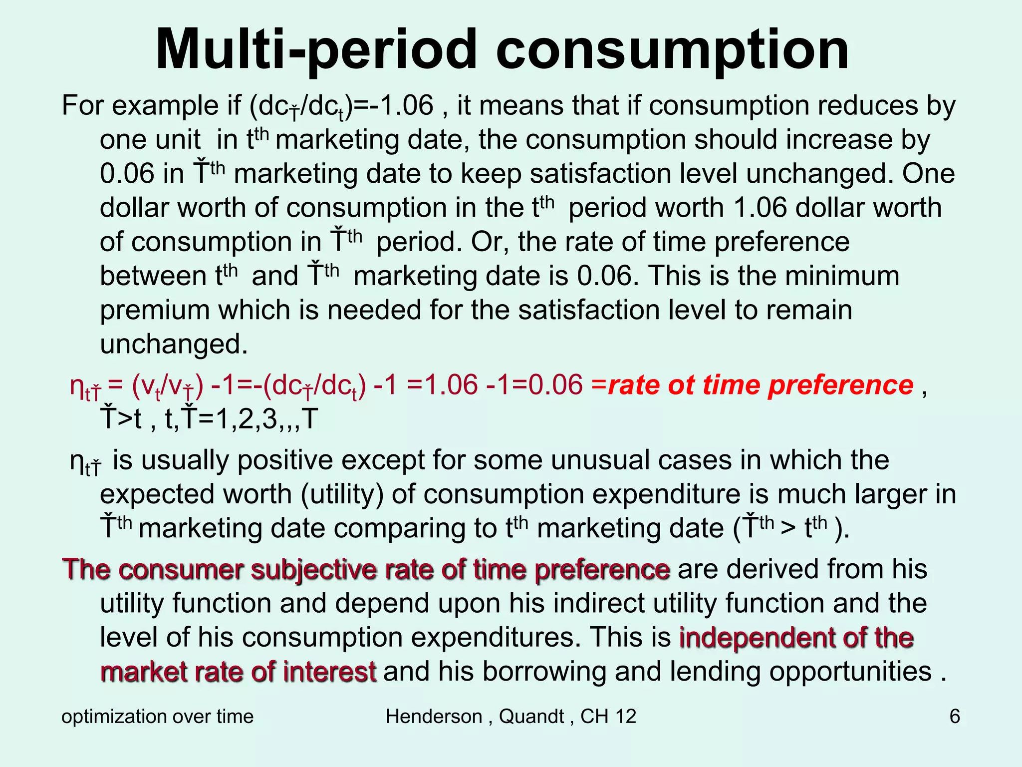 optimization over time Henderson , Quandt , CH 12 6
Multi-period consumption
For example if (dcŤ/dct)=-1.06 , it means that if consumption reduces by
one unit in tth marketing date, the consumption should increase by
0.06 in Ťth marketing date to keep satisfaction level unchanged. One
dollar worth of consumption in the tth period worth 1.06 dollar worth
of consumption in Ťth period. Or, the rate of time preference
between tth and Ťth marketing date is 0.06. This is the minimum
premium which is needed for the satisfaction level to remain
unchanged.
ηtŤ = (vt/vŤ) -1=-(dcŤ/dct) -1 =1.06 -1=0.06 =rate ot time preference ,
Ť>t , t,Ť=1,2,3,,,T
ηtŤ is usually positive except for some unusual cases in which the
expected worth (utility) of consumption expenditure is much larger in
Ťth marketing date comparing to tth marketing date (Ťth > tth ).
The consumer subjective rate of time preference are derived from his
utility function and depend upon his indirect utility function and the
level of his consumption expenditures. This is independent of the
market rate of interest and his borrowing and lending opportunities .
 