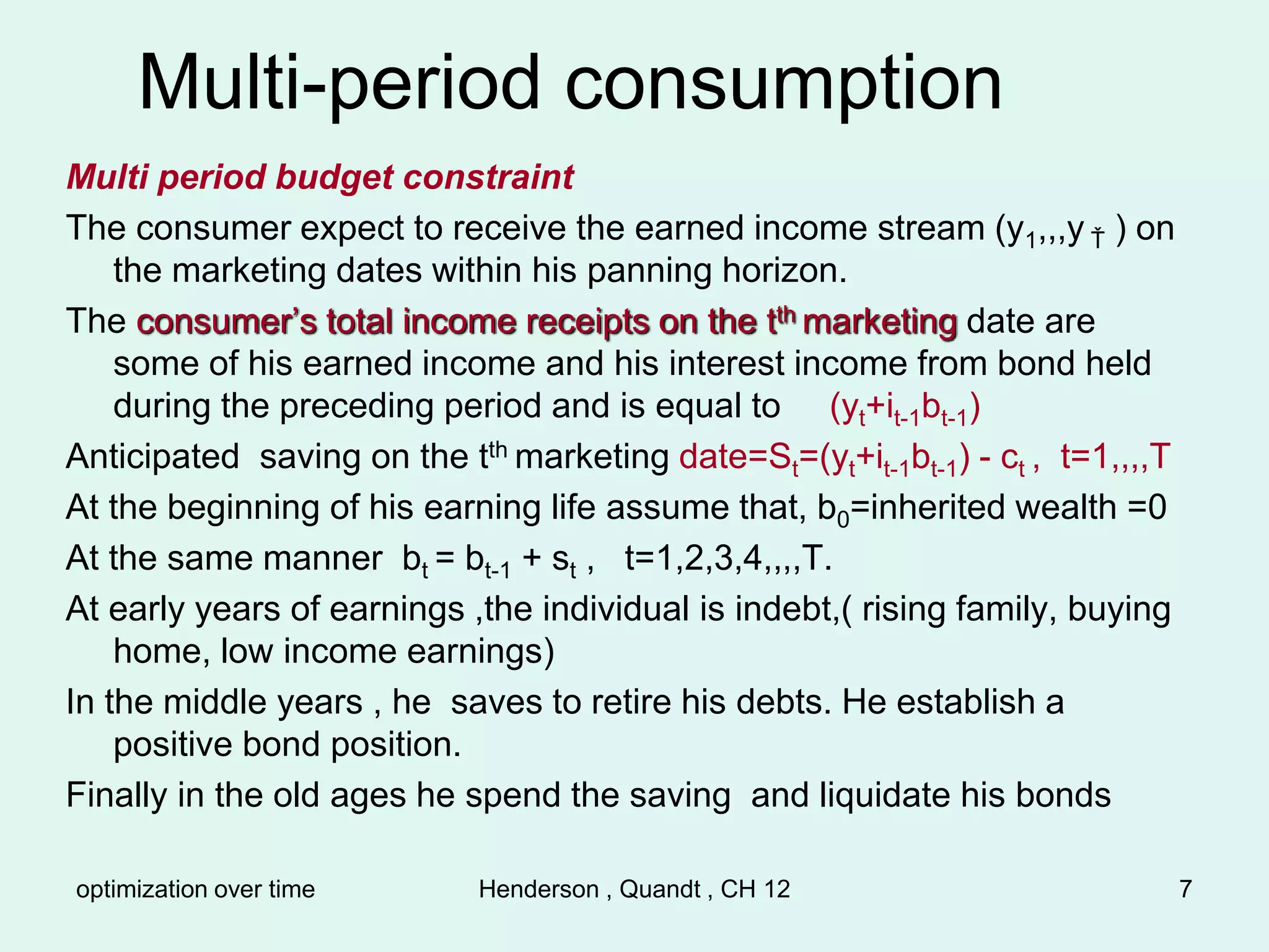 optimization over time Henderson , Quandt , CH 12 7
Multi-period consumption
Multi period budget constraint
The consumer expect to receive the earned income stream (y1,,,y Ť ) on
the marketing dates within his panning horizon.
The consumer’s total income receipts on the tth marketing date are
some of his earned income and his interest income from bond held
during the preceding period and is equal to (yt+it-1bt-1)
Anticipated saving on the tth marketing date=St=(yt+it-1bt-1) - ct , t=1,,,,T
At the beginning of his earning life assume that, b0=inherited wealth =0
At the same manner bt = bt-1 + st , t=1,2,3,4,,,,T.
At early years of earnings ,the individual is indebt,( rising family, buying
home, low income earnings)
In the middle years , he saves to retire his debts. He establish a
positive bond position.
Finally in the old ages he spend the saving and liquidate his bonds
 