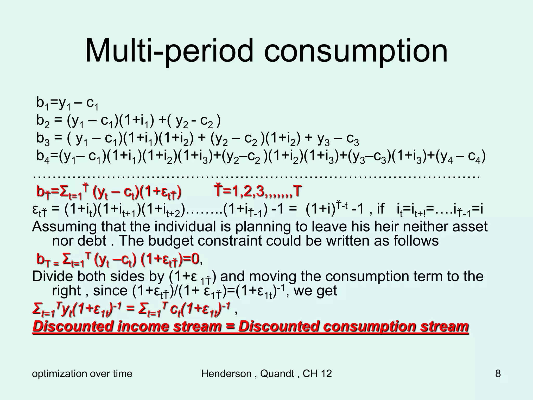 optimization over time Henderson , Quandt , CH 12 8
Multi-period consumption
b1=y1 – c1
b2 = (y1 – c1)(1+i1) +( y2 - c2 )
b3 = ( y1 – c1)(1+i1)(1+i2) + (y2 – c2 )(1+i2) + y3 – c3
b4=(y1– c1)(1+i1)(1+i2)(1+i3)+(y2–c2 )(1+i2)(1+i3)+(y3–c3)(1+i3)+(y4 – c4)
……………………………………………………………………………….
bŤ=Σt=1
Ť (yt – ct)(1+εtŤ) Ť=1,2,3,,,,,,,T
εtŤ = (1+it)(1+it+1)(1+it+2)……..(1+iŤ-1) -1 = (1+i)Ť-t -1 , if it=it+!=….iŤ-1=i
Assuming that the individual is planning to leave his heir neither asset
nor debt . The budget constraint could be written as follows
bT = Σt=1
T (yt –ct) (1+εtŤ)=0,
Divide both sides by (1+ε 1Ť) and moving the consumption term to the
right , since (1+εtŤ)/(1+ ε1Ť)=(1+ε1t)-1, we get
Σt=1
Tyt(1+ε1t)-1 = Σt=1
T ct(1+ε1t)-1 ,
Discounted income stream = Discounted consumption stream
 