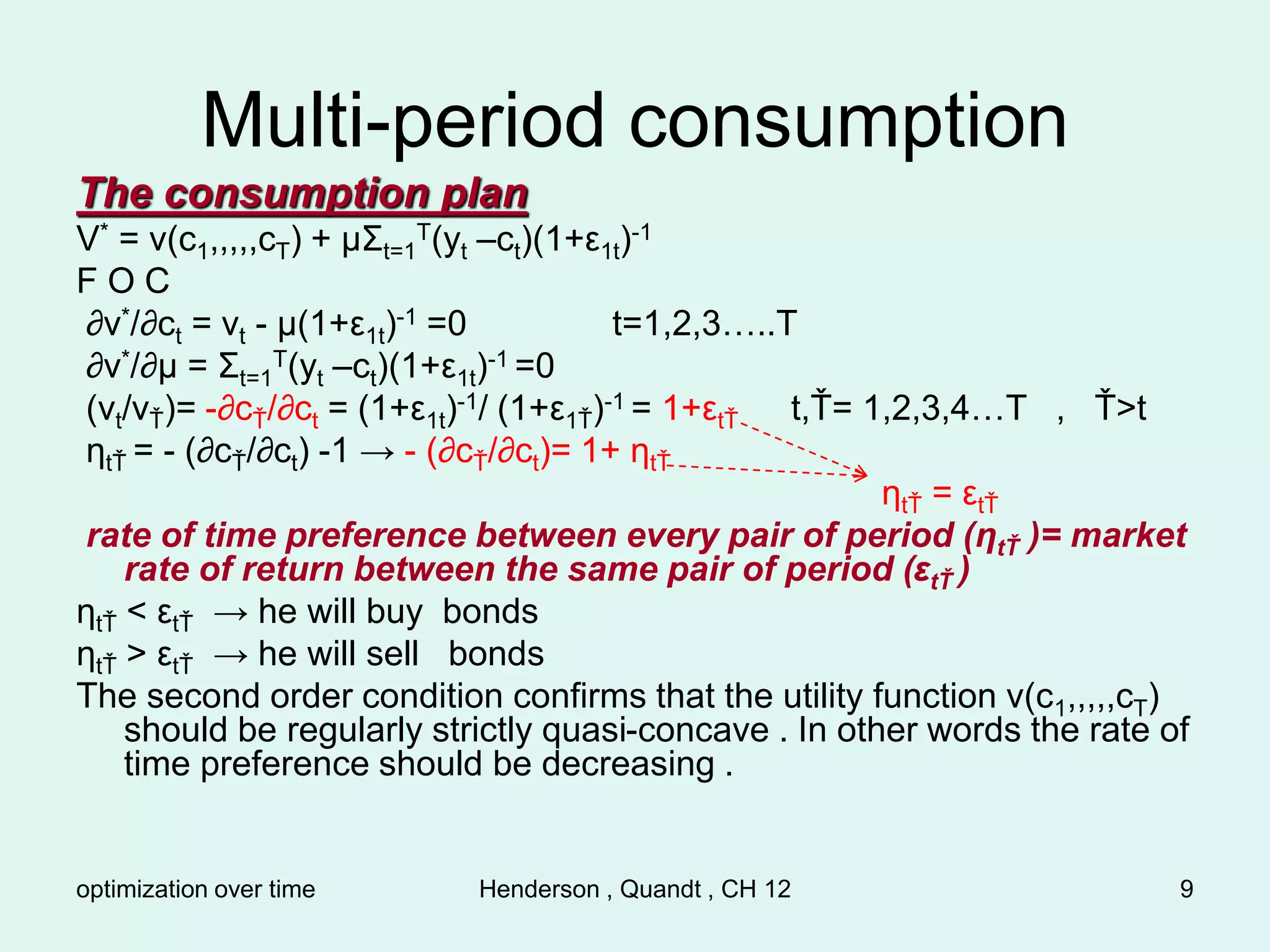 optimization over time Henderson , Quandt , CH 12 9
Multi-period consumption
The consumption plan
V* = v(c1,,,,,cT) + µΣt=1
T(yt –ct)(1+ε1t)-1
F O C
∂v*/∂ct = vt - µ(1+ε1t)-1 =0 t=1,2,3…..T
∂v*/∂µ = Σt=1
T(yt –ct)(1+ε1t)-1 =0
(vt/vŤ)= -∂cŤ/∂ct = (1+ε1t)-1/ (1+ε1Ť)-1 = 1+εtŤ t,Ť= 1,2,3,4…T , Ť>t
ηtŤ = - (∂cŤ/∂ct) -1 → - (∂cŤ/∂ct)= 1+ ηtŤ
ηtŤ = εtŤ
rate of time preference between every pair of period (ηtŤ )= market
rate of return between the same pair of period (εtŤ )
ηtŤ < εtŤ → he will buy bonds
ηtŤ > εtŤ → he will sell bonds
The second order condition confirms that the utility function v(c1,,,,,cT)
should be regularly strictly quasi-concave . In other words the rate of
time preference should be decreasing .
 