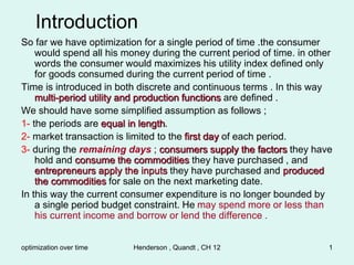 optimization over time Henderson , Quandt , CH 12 1
Introduction
So far we have optimization for a single period of time .the consumer
would spend all his money during the current period of time. in other
words the consumer would maximizes his utility index defined only
for goods consumed during the current period of time .
Time is introduced in both discrete and continuous terms . In this way
multi-period utility and production functions are defined .
We should have some simplified assumption as follows ;
1- the periods are equal in length.
2- market transaction is limited to the first day of each period.
3- during the remaining days ; consumers supply the factors they have
hold and consume the commodities they have purchased , and
entrepreneurs apply the inputs they have purchased and produced
the commodities for sale on the next marketing date.
In this way the current consumer expenditure is no longer bounded by
a single period budget constraint. He may spend more or less than
his current income and borrow or lend the difference .
 