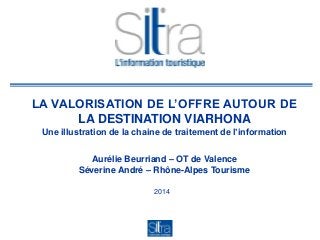 LA VALORISATION DE L’OFFRE AUTOUR DE
LA DESTINATION VIARHONA
Une illustration de la chaine de traitement de l’information
Aurélie Beurriand – OT de Valence
Séverine André – Rhône-Alpes Tourisme
2014
 