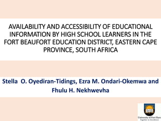 AVAILABILITY AND ACCESSIBILITY OF EDUCATIONAL
INFORMATION BY HIGH SCHOOL LEARNERS IN THE
FORT BEAUFORT EDUCATION DISTRICT, EASTERN CAPE
PROVINCE, SOUTH AFRICA
Stella O. Oyediran-Tidings, Ezra M. Ondari-Okemwa and
Fhulu H. Nekhwevha
 