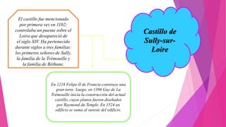 Castillo de
Sully-sur-
Loire
El castillo fue mencionado
por primera vez en 1102;
controlaba un puente sobre el
Loira que desapareció de
el siglo XIV. Ha pertenecido
durante siglos a tres familias:
los primeros señores de Sully,
la familia de la Trémouille y
la familia de Béthune.
En 1218 Felipe II de Francia construye una
gran torre. Luego, en 1396 Guy de La
Trémouille inicia la construcción del actual
castillo, cuyos planos fueron diseñados
por Raymond du Temple. En 1524 un
edificio se suma al sureste del edificio.
 