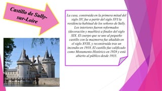La casa, construida en la primera mitad del
siglo XV, fue a partir del siglo XVI la
residencia habitual de los señores de Sully.
Los interiores fueron reformados
(decoración y muebles) a finales del siglo
XIX. El cuerpo que se une al pequeño
castillo con la mazmorra fue añadido en
el siglo XVIII, y reconstruida tras un
incendio en 1918. El castillo fue calificado
como Monumento Histórico en 1928 y está
abierto al público desde 1933.
 