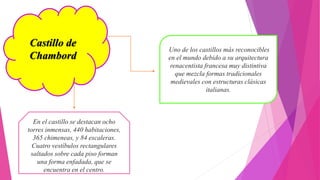 Castillo de
Chambord
Uno de los castillos más reconocibles
en el mundo debido a su arquitectura
renacentista francesa muy distintiva
que mezcla formas tradicionales
medievales con estructuras clásicas
italianas.
En el castillo se destacan ocho
torres inmensas, 440 habitaciones,
365 chimeneas, y 84 escaleras.
Cuatro vestíbulos rectangulares
saltados sobre cada piso forman
una forma enfadada, que se
encuentra en el centro.
 
