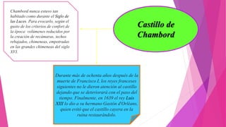 Castillo de
Chambord
Chambord nunca estuvo tan
habitado como durante el Siglo de
las Luces. Para evocarlo, según el
gusto de los criterios de confort de
la época: volúmenes reducidos por
la creación de recámaras, techos
rebajados, chimeneas, empotradas
en las grandes chimeneas del siglo
XVI.
Durante más de ochenta años después de la
muerte de Francisco I, los reyes franceses
siguientes no le dieron atención al castillo
dejando que se deteriorará con el paso del
tiempo. Finalmente, en 1639 el rey Luis
XIII lo dio a su hermano Gastón d'Orléans,
quien evitó que el castillo cayera en la
ruina restaurándolo.
 