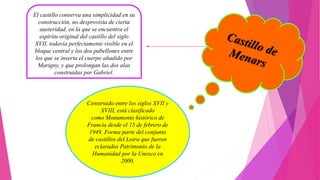 El castillo conserva una simplicidad en su
construcción, no desprovista de cierta
austeridad, en la que se encuentra el
espíritu original del castillo del siglo
XVII, todavía perfectamente visible en el
bloque central y los dos pabellones entre
los que se inserta el cuerpo añadido por
Marigny, y que prolongan las dos alas
construidas por Gabriel.
Construido entre los siglos XVII y
XVIII, está clasificado
como Monumento histórico de
Francia desde el 15 de febrero de
1949. Forma parte del conjunto
de castillos del Loira que fueron
eclarados Patrimonio de la
Humanidad por la Unesco en
2000.
 