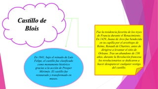 Castillo de
Blois Fue la residencia favorita de los reyes
de Francia durante el Renacimiento.
En 1429, Juana de Arco fue bendecida
en su capilla por el arzobispo de
Reims, Renault de Chartres, antes de
dirigirse a levantar el sitio de
Orleans. Tras un abandono de 130
años, durante la Revolución francesa
los revolucionarios se dedicaron a
hacer desaparecer cualquier vestigo
del castillo.
En 1841, bajo el reinado de Luis
Felipe, el castillo fue clasificado
como monumento histórico
gracias a la acción de Prosper
Mérimée. El castillo fue
restaurado y transformado en
museo.
 
