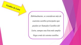 Habitualmente, se consideran más de
cuarenta castillos principales que
pueden ser llamados Castillos del
Loira, aunque una lista más amplia
llega a más de setenta castillos.
 