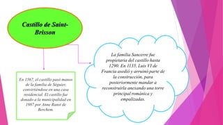 Castillo de Saint-
Brisson
La familia Sancerre fue
propietaria del castillo hasta
1290. En 1135, Luis VI de
Francia asedió y arruinó parte de
la construcción, para
posteriormente mandar a
reconstruirla anexando una torre
principal románica y
empalizadas.
En 1567, el castillo pasó manos
de la familia de Séguier,
convirtiéndose en una casa
residencial. El castillo fue
donado a la municipalidad en
1987 por Anne Ranst de
Berchem.
 
