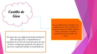 Castillo de
Gien
Es un castillo francés situado en la
ciudad de Gien. Se le considera el
corazón turístico de la Ruta Jacques-
Cœur, y pertenece a conjunto
monumental de los castillos del
Loira.
El origen de esta edificación medieval data de
fines del siglo XIV, y originalmente se
constituía en un sitio de encuentro para la caza.
El único vestigio que queda de esta época es
una torre cuadrada situada en la fachada sur.
 