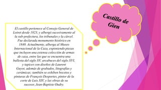 El castillo pertenece al Consejo General de
Loiret desde 1823, y albergó sucesivamente al
la sub-prefectura, los tribunales y la cárcel.
Fue declarada monumento histórico en
1840. Actualmente, alberga al Museo
Internacional de la Caza, exponiendo piezas
que incluyen una extensa colección de armas
de caza, entre las que se encuentra una
ballesta del siglo XV, arcabuces del siglo XVI,
y tapices con diseños de Laurent
Guyot, además de grabados, litografías y
cerámicas; también se exhiben bocetos y
pinturas de François Desportes, pintor de la
corte de Luis XIV, y las obras de su
sucesor, Jean-Baptiste Oudry.
 