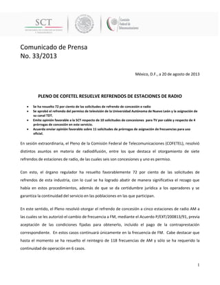 Comunicado de Prensa 
No. 33/2013 
1 
México, D.F., a 20 de agosto de 2013 
PLENO DE COFETEL RESUELVE REFRENDOS DE ESTACIONES DE RADIO 
 Se ha resuelto 72 por ciento de las solicitudes de refrendo de concesión e radio 
 Se aprobó el refrendo del permiso de televisión de la Universidad Autónoma de Nuevo León y la asignación de su canal TDT. 
 Emite opinión favorable a la SCT respecto de 10 solicitudes de concesiones para TV por cable y respecto de 4 prórrogas de concesión en este servicio. 
 Acuerda enviar opinión favorable sobre 11 solicitudes de prórrogas de asignación de frecuencias para uso oficial. 
En sesión extraordinaria, el Pleno de la Comisión Federal de Telecomunicaciones (COFETEL), resolvió distintos asuntos en materia de radiodifusión, entre los que destaca el otorgamiento de siete refrendos de estaciones de radio, de las cuales seis son concesiones y uno es permiso. 
Con esto, el órgano regulador ha resuelto favorablemente 72 por ciento de las solicitudes de refrendos de esta industria, con lo cual se ha logrado abatir de manera significativa el rezago que había en estos procedimientos, además de que se da certidumbre jurídica a los operadores y se garantiza la continuidad del servicio en las poblaciones en las que participan. 
En este sentido, el Pleno resolvió otorgar el refrendo de concesión a cinco estaciones de radio AM a las cuales se les autorizó el cambio de frecuencia a FM, mediante el Acuerdo P/EXT/200813/91, previa aceptación de las condiciones fijadas para obtenerlo, incluido el pago de la contraprestación correspondiente. En estos casos continuará únicamente en la frecuencia de FM. Cabe destacar que hasta el momento se ha resuelto el reintegro de 118 frecuencias de AM y sólo se ha requerido la continuidad de operación en 6 casos.  