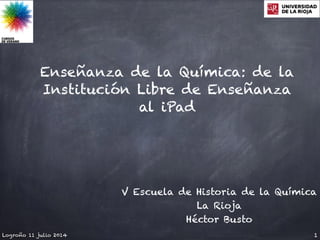 Enseñanza de la Química: de la
Institución Libre de Enseñanza
al iPad
Logroño 11 julio 2014 1
V Escuela de Historia de la Química
La Rioja
Héctor Busto
 