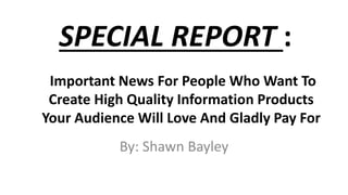 SPECIAL REPORT :
By: Shawn Bayley
Important News For People Who Want To
Create High Quality Information Products
Your Audience Will Love And Gladly Pay For
 