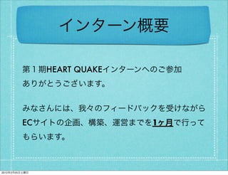 インターン概要

         第１期HEART QUAKEインターンへのご参加
         ありがとうございます。


         みなさんには、我々のフィードバックを受けながら
         ECサイトの企画、構築、運営までを1ヶ月で行って
         もらいます。



2012年2月25日土曜日
 
