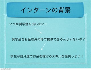 インターンの背景
          いつか奨学金を出したい！



                奨学金をお金以外の形で提供できるんじゃないの？




           学生が自分達でお金を稼げるスキルを提供しよう！


2012年2月25日土曜日
 