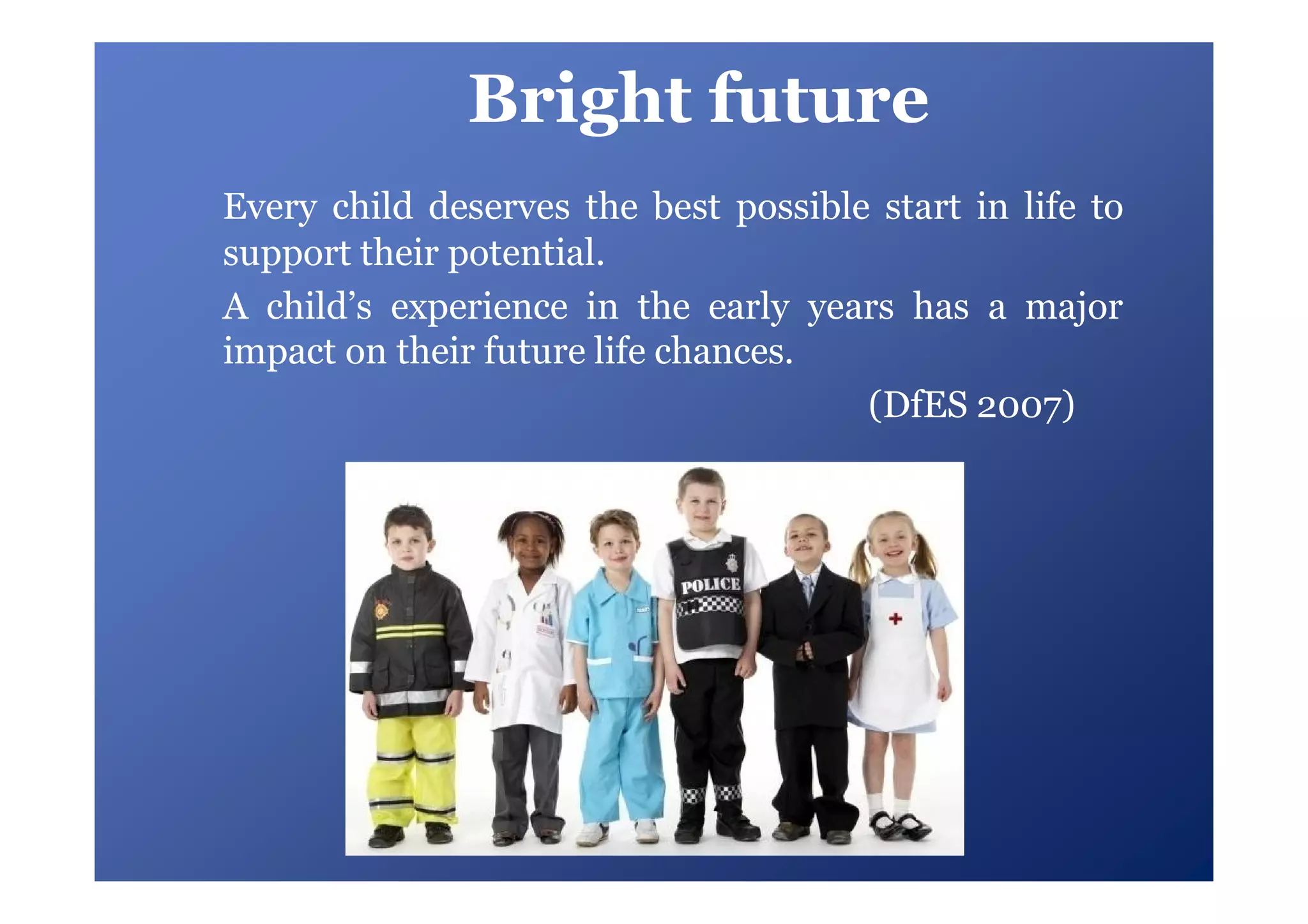 Bright future
Every child deserves the best possible start in life to
support their potential.
A child’s experience in the early years has a major
impact on their future life chances.
                                      (DfES 2007)
 