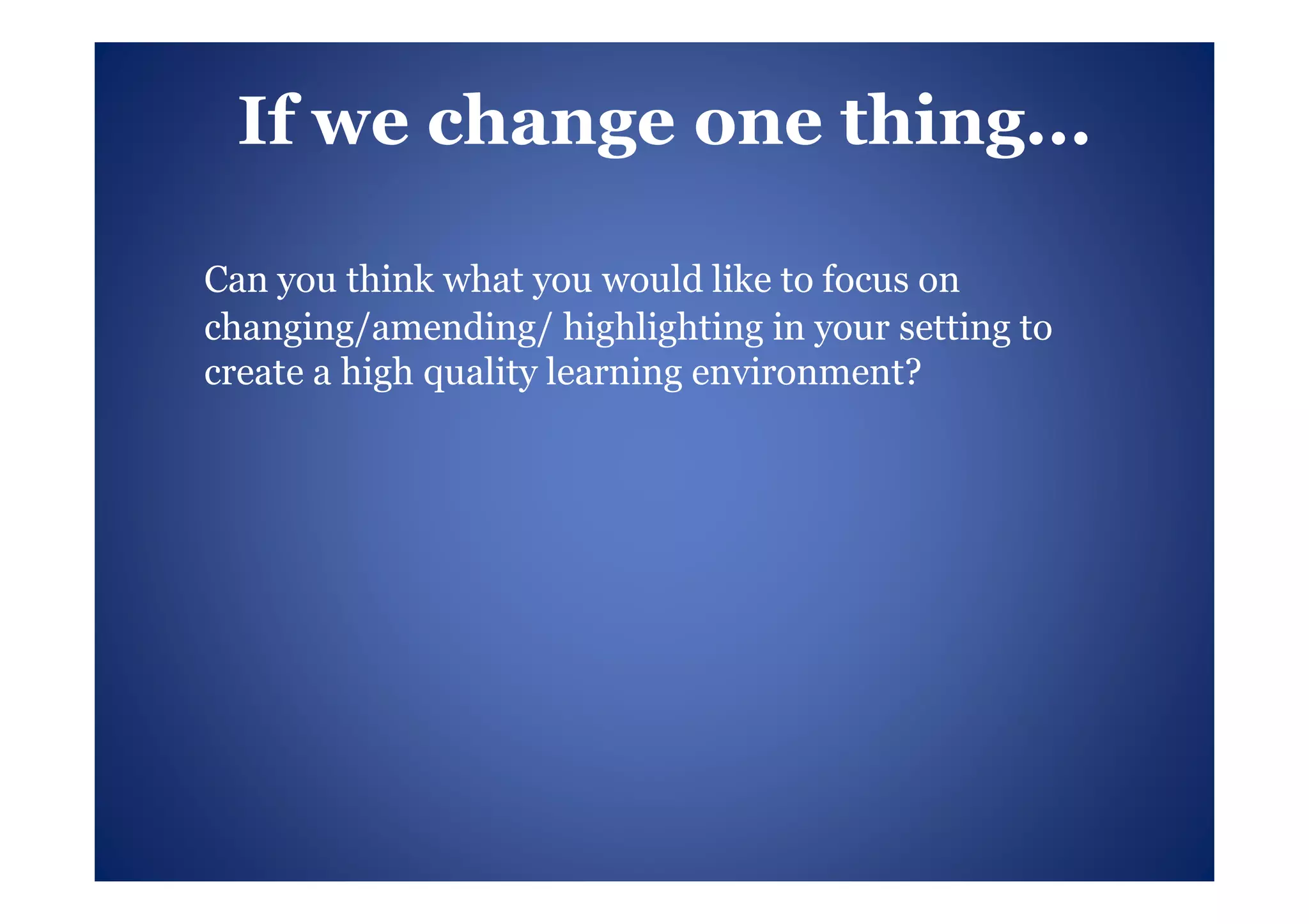 If we change one thing...

Can you think what you would like to focus on
changing/amending/ highlighting in your setting to
create a high quality learning environment?
 