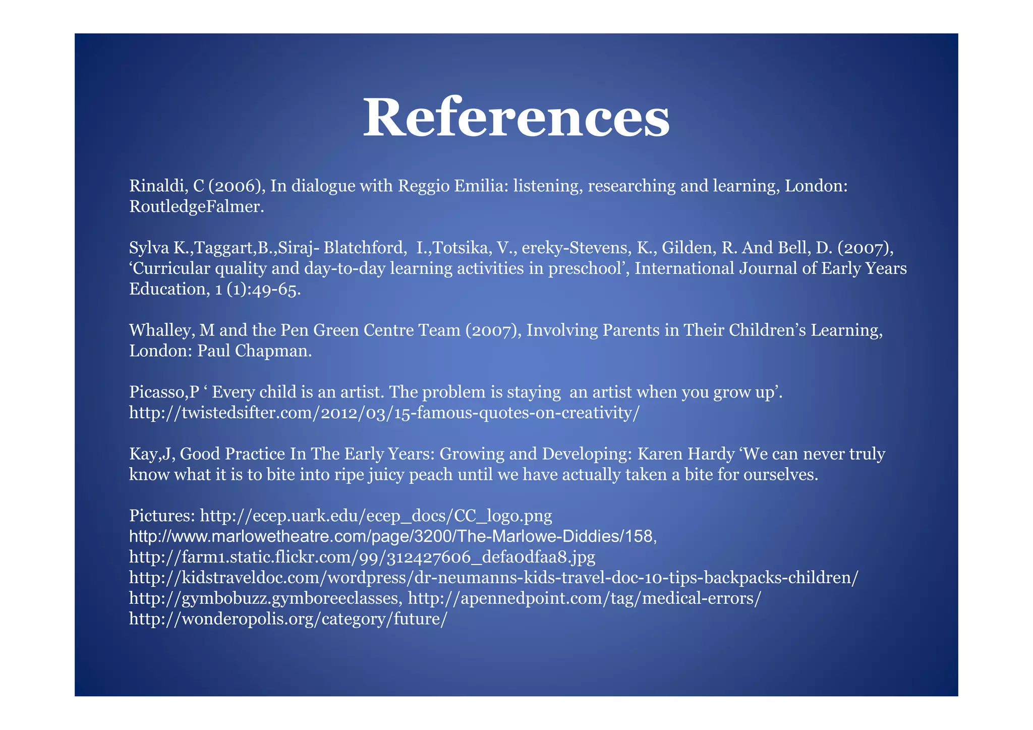 References
Rinaldi, C (2006), In dialogue with Reggio Emilia: listening, researching and learning, London:
RoutledgeFalmer.

Sylva K.,Taggart,B.,Siraj- Blatchford, I.,Totsika, V., ereky-Stevens, K., Gilden, R. And Bell, D. (2007),
‘Curricular quality and day-to-day learning activities in preschool’, International Journal of Early Years
Education, 1 (1):49-65.

Whalley, M and the Pen Green Centre Team (2007), Involving Parents in Their Children’s Learning,
London: Paul Chapman.

Picasso,P ‘ Every child is an artist. The problem is staying an artist when you grow up’.
http://twistedsifter.com/2012/03/15-famous-quotes-on-creativity/

Kay,J, Good Practice In The Early Years: Growing and Developing: Karen Hardy ‘We can never truly
know what it is to bite into ripe juicy peach until we have actually taken a bite for ourselves.

Pictures: http://ecep.uark.edu/ecep_docs/CC_logo.png
http://www.marlowetheatre.com/page/3200/The-Marlowe-Diddies/158,
http://farm1.static.flickr.com/99/312427606_defa0dfaa8.jpg
http://kidstraveldoc.com/wordpress/dr-neumanns-kids-travel-doc-10-tips-backpacks-children/
http://gymbobuzz.gymboreeclasses, http://apennedpoint.com/tag/medical-errors/
http://wonderopolis.org/category/future/
 