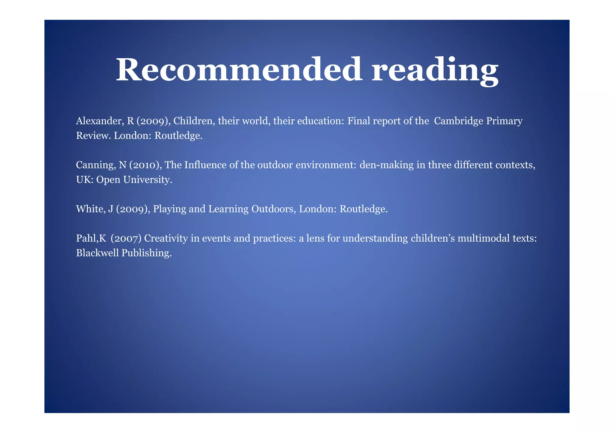 Recommended reading
Alexander, R (2009), Children, their world, their education: Final report of the Cambridge Primary
Review. London: Routledge.

Canning, N (2010), The Influence of the outdoor environment: den-making in three different contexts,
UK: Open University.

White, J (2009), Playing and Learning Outdoors, London: Routledge.

Pahl,K (2007) Creativity in events and practices: a lens for understanding children’s multimodal texts:
Blackwell Publishing.
 