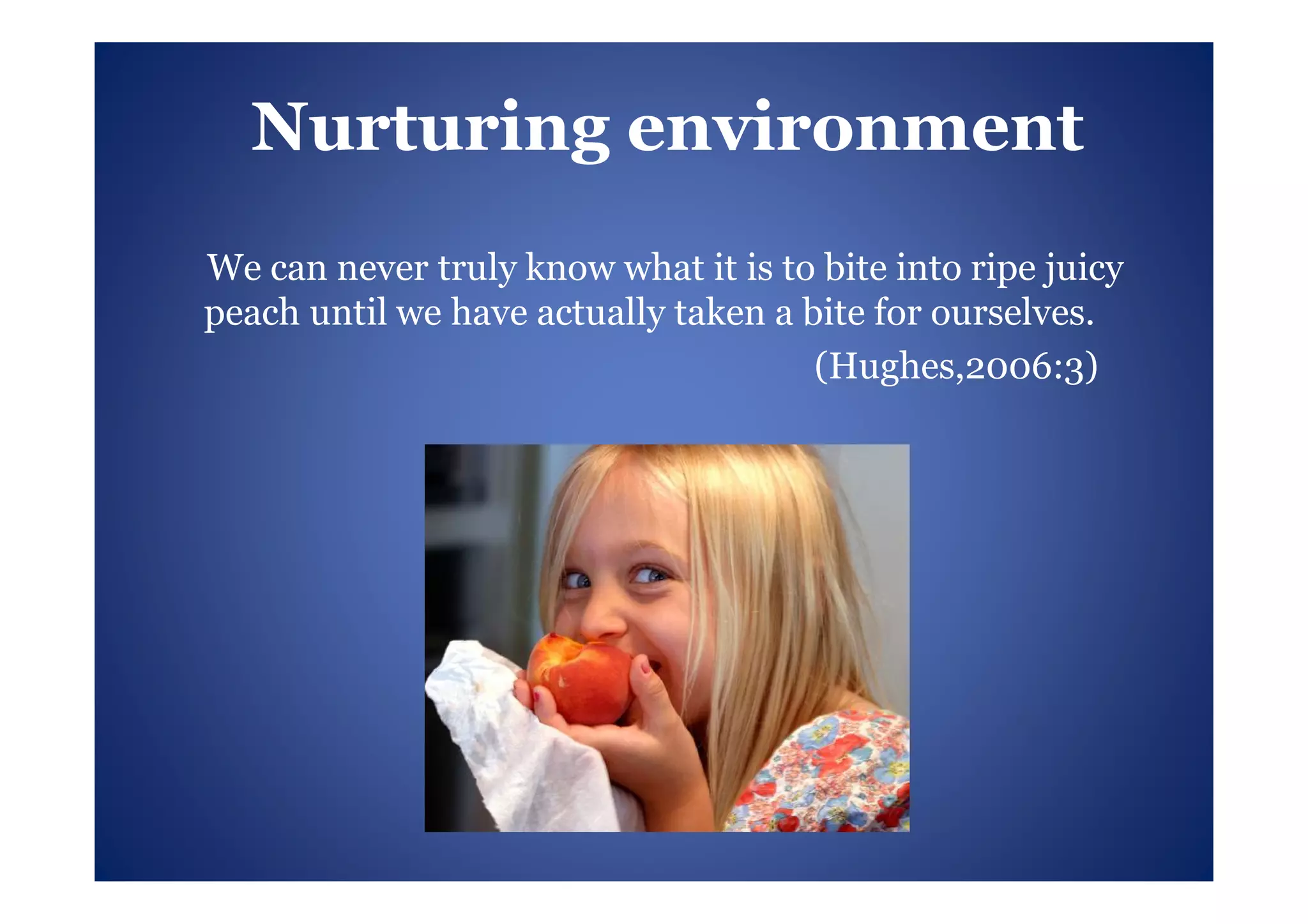 Nurturing environment
We can never truly know what it is to bite into ripe juicy
peach until we have actually taken a bite for ourselves.
                                      (Hughes,2006:3)
 