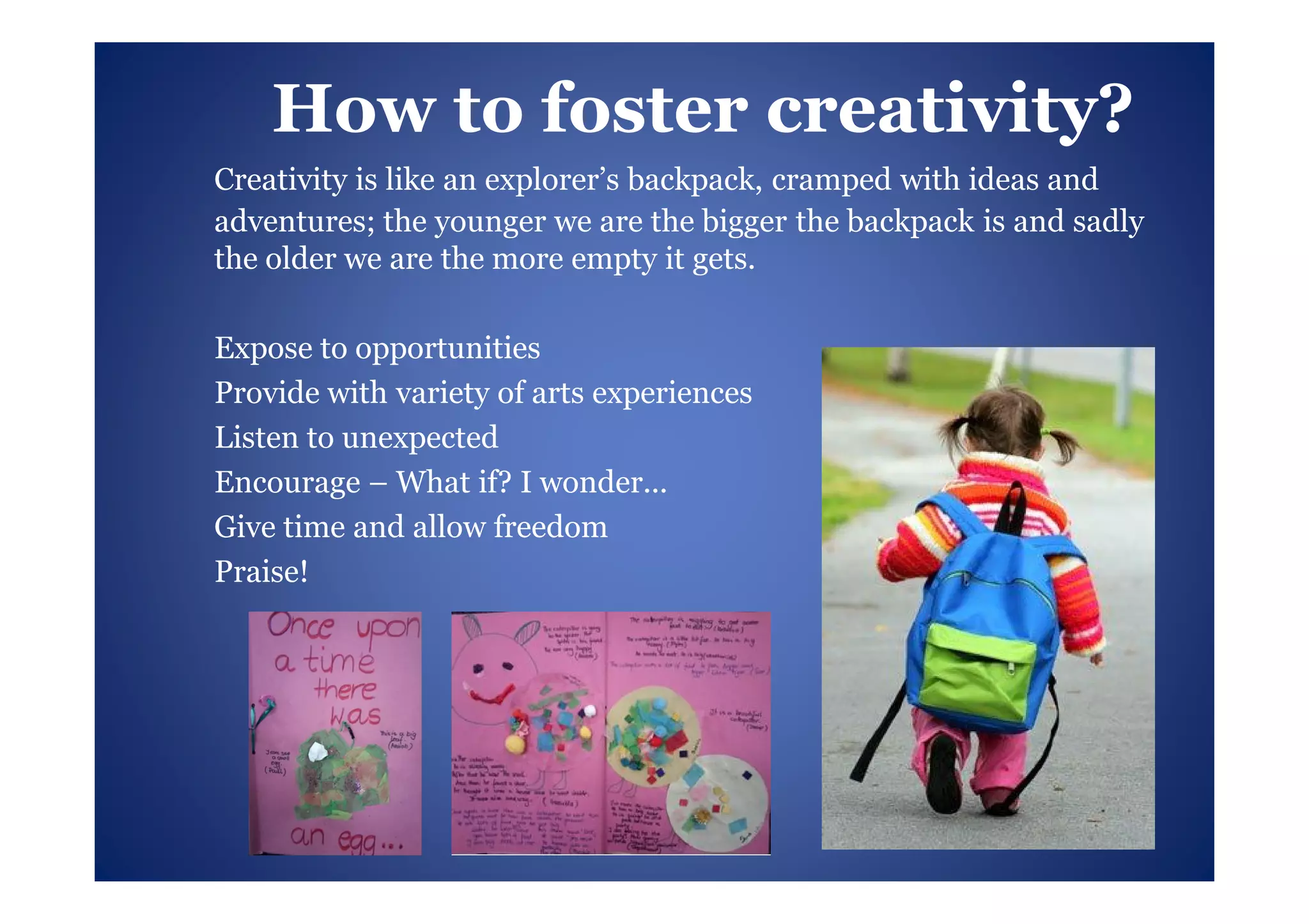 How to foster creativity?
Creativity is like an explorer’s backpack, cramped with ideas and
adventures; the younger we are the bigger the backpack is and sadly
the older we are the more empty it gets.

Expose to opportunities
Provide with variety of arts experiences
Listen to unexpected
Encourage – What if? I wonder...
Give time and allow freedom
Praise!
 