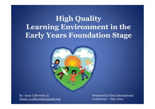 High Quality
    Learning Environment in the
    Early Years Foundation Stage




By: Anna Cylkowska ©           Presented at Pase International
Email: a.cylkowska@gmail.com   Conference - May 2012
 