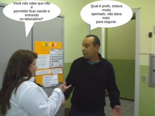 Você não sabe que não é permitido ficar saindo e entrando no laboratório?  Qual é profe, estava muito apertado, não dava mais  para segurar. 