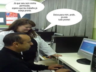 Já que saiu sem minha permissão, espero que teu trabalho já  esteja pronto. Deixa para mim, profe, já está tudo pronto! 