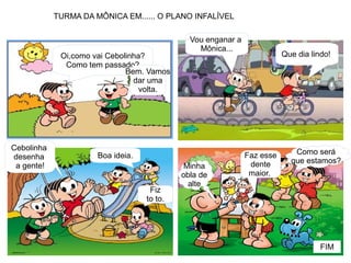 Oi,como vai Cebolinha?
Como tem passado?
Bem. Vamos
dar uma
volta.
Vou enganar a
Mônica...
Que dia lindo!
Cebolinha
desenha
a gente!
Boa ideia.
Fiz
to to.
Faz esse
dente
maior.
Minha
obla de
alte
Como será
que estamos?
FIM
TURMA DA MÔNICA EM...... O PLANO INFALÍVEL
 