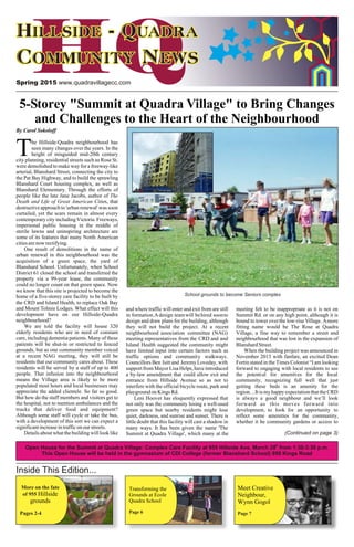 Spring 2015 www.quadravillagecc.com
Plant neighbours
at Wark Street
Commons
Story on Pg. 12
Meet Creative
Neighbour,
Wynn Gogol
Page 7
Inside This Edition...
More on the fate
of 955
Pages 2-4
Hillside
grounds
Transforming the
Grounds at Ecole
Quadra School
Page 6
By Carol Sokoloff
he Hillside-Quadra neighbourhood has
seen many changes over the years. In the
Theight of misguided mid-20th century
city planning, residential streets such as Rose St.
were demolished to make way for a freeway-like
arterial, Blanshard Street, connecting the city to
the Pat Bay Highway, and to build the sprawling
Blanshard Court housing complex, as well as
Blanshard Elementary. Through the efforts of
people like the late Jane Jacobs, author of The
Death and Life of Great American Cities, that
destructive approach to 'urban renewal' was soon
curtailed, yet the scars remain in almost every
contemporary city including Victoria. Freeways,
impersonal public housing in the middle of
sterile lawns and uninspiring architecture are
some of its features that many North American
citiesarenowrectifying.
One result of demolitions in the name of
urban renewal in this neighbourhood was the
acquisition of a green space, the yard of
Blanshard School. Unfortunately, when School
District 61 closed the school and transferred the
property via a 99-year lease, the community
could no longer count on that green space. Now
we know that this site is projected to become the
home of a five-storey care facility to be built by
the CRD and Island Health, to replace Oak Bay
and Mount Tolmie Lodges. What effect will this and where traffic will enter and exit from are still meeting felt to be inappropriate as it is not on
development have on our Hillside-Quadra in formation.Adesign teamwill behired soonto Summit Rd. or on any high point, although it is
neighbourhood? design and draw plans for the building, although bound to tower overthe low-rise Village. Amore
We are told the facility will house 320 they will not build the project. At a recent fitting name would be The Rose at Quadra
elderly residents who are in need of constant neighbourhood association committee (NAG) Village, a fine way to remember a street and
care, including dementia patients. Many of these meeting representatives from the CRD and and neighbourhood that was lost in the expansion of
patients will be shut-in or restricted to fenced Island Health suggested the community might BlanshardStreet.
grounds, but as one community member voiced have limited input into certain factors such as When the building project was announced in
at a recent NAG meeting, they will still be traffic options and community walkways. November 2013 with fanfare, an excited Dean
residents that our community cares about. These Councillors Ben Isitt and Jeremy Loveday, with Fortin stated in the Times Colonist “I am looking
residents will be served by a staff of up to 400 support from Mayor Lisa Helps, have introduced forward to engaging with local residents to see
people. That infusion into the neighbourhood a by-law amendment that could allow exit and the potential for amenities for the local
means the Village area is likely to be more entrance from Hillside Avenue so as not to community, recognizing full well that just
populated most hours and local businesses may interfere with the official bicycle route, park and getting these beds is an amenity for the
appreciate the added clientele. So far so good. playground on Kings Rd. region…It is my happy expectation that the CRD
But how do the staff members and visitors get to Leni Hoover has eloquently expressed that is always a good neighbour and we’ll look
the hospital, not to mention ambulances and the not only was the community losing a well-used forward as this moves forward into
trucks that deliver food and equipment? green space but nearby residents might lose development, to look for an opportunity to
Although some staff will cycle or take the bus, quiet, darkness, and sunrise and sunset. There is reflect some amenities for the community,
with a development of this sort we can expect a little doubt that this facility will cast a shadow in whether it be community gardens or access to
significantincreaseintrafficonourstreets. many ways. It has been given the name 'The
Details about what the building will look like Summit at Quadra Village', which many at the
5-Storey "Summit at Quadra Village" to Bring Changes
and Challenges to the Heart of the Neighbourhood
School grounds to become Seniors complex
(Continued on page 3)
th
Open House for the Summit at Quadra Village: Complex Care Facility at 955 Hillside Ave, March 28 from 1:30-3:30 p.m.
This Open House will be held in the gymnasium of CDI College (former Blanshard School) 950 Kings Road
 