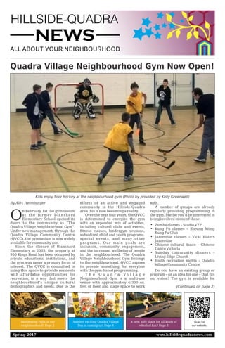 HILLSIDE-QUADRA
NEWS
ALL ABOUT YOUR NEIGHBOURHOOD
Scan for
our website.
Beekeeping right in our
neighbourhood! Page 2
Another exciting Quadra Village
Day is coming up! Page 4
A new, safe place for all kinds of
wheeled fun? Page 8
Spring 2017 www.hillsidequadranews.com
Quadra Village Neighbourhood Gym Now Open!
By Alex Heimburger
O
n February 1st the gymnasium
at the former Blanshard
Elementary School opened its
doors to the community as “The
Quadra Village Neighbourhood Gym”.
Under new management, through the
Quadra Village Community Centre
(QVCC), the gymnasium is now widely
available for community use.
Since the closure of Blanshard
Elementary in 2003, the property at
950 Kings Road has been occupied by
private educational institutions, and
the gym was never a primary focus of
interest. The QVCC is committed to
using this space to provide residents
with affordable opportunities for
recreation, in a way that meets the
neighbourhood’s unique cultural
demographics and needs. Due to the
efforts of an active and engaged
community in the Hillside-Quadra
area this is now becoming a reality.
Over the next four years, the QVCC
is determined to energize the gym
with an expanded mix of activities,
including cultural clubs and events,
fitness classes, kindergym sessions,
subsidized child and youth programs,
special events, and many other
programs. Our main goals are
inclusion, community engagement,
and the increased wellbeing of people
in the neighbourhood. The Quadra
Village Neighbourhood Gym belongs
to the neighbourhood. QVCC aspires
to provide something for everyone
with the gym-based programming.
T h e Q u a d r a V i l l a g e
Neighbourhood Gym is a multi-use
venue with approximately 6,300 sq.
feet of floor and stage space to work
with.
A number of groups are already
regularly providing programming in
the gym. Maybe you’d be interested in
being involved in one of these:
i Zumba classes – Studio VZF
i Kung Fu classes – Sheung Wong
Kung Fu Club
i Jazzercise classes – Vicki Waters
Jazzercise
i Chinese cultural dance – Chinese
Dance Victoria
i Sunday community dinners –
Living Edge Church
i Youth recreation nights – Quadra
Village Community Centre
Do you have an existing group or
program – or an idea for one – that fits
our vision? The gym is available for
Kids enjoy floor hockey at the neighbourhood gym (Photo by provided by Kelly Greenwell)
(Continued on page 2)
 