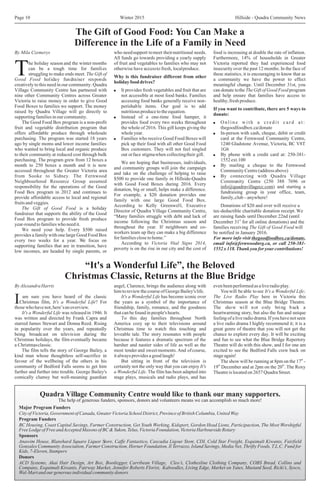 Winter 2015 Hillside - Quadra Community NewsPage 10
By Mila Czemerys who needsupport tomeet theirnutritional needs. food is increasing at double the rate of inflation.
All funds go towards providing a yearly supply Furthermore, 14% of households in Greater
he holiday season and the winter months of fruit and vegetables to families who may not Victoria reported they had experienced food
can be a tough time for families otherwise have accessto fresh, localproduce. insecurity over the past 12 months. In the face of
Tstruggling to make ends meet. The Gift of these statistics, it is encouraging to know that as
Why is this fundraiser different from other
Good Food holiday fundraiser responds a community we have the power to effect
holidayfooddrives?
creatively to this need in our community. Quadra meaningful change. Until December 31st, you
Village Community Centre has partnered with ! It provides fresh vegetables and fruit that are can donate tothe The Gift of Good Food program
nine other Community Centres across Greater not accessible at most food banks. Families and help ensure that families have access to
Victoria to raise money in order to give Good accessing food banks generally receive non- healthy,fresh produce.
Food Boxes to families we support. The money perishable items. Our goal is to add
If you want to contribute, there are 5 ways to
raised by Quadra Village will go directly to nutritious produce totheequation.
donate:
supportingfamiliesinourcommunity. ! Instead of a one-time food hamper, it
The Good Food Box program is a non-profit provides food every two weeks throughout ! O n l i n e w i t h a c r e d i t c a r d a t :
fruit and vegetable distribution program that the whole of 2016. This gift keeps giving the thegoodfoodbox.ca/donate
offers affordable produce through wholesale whole year. ! In-person with cash, cheque, debit or credit
purchasing. The program was started 18 years ! Families who receive Good Food Boxes will card at the Fernwood Community Centre,
ago by single moms and lower income families pick up their food with all other Good Food 1240 Gladstone Avenue, Victoria, BC V8T
who wanted to bring local and organic produce Box customers. They will not feel singled 1G6
to their community at reduced cost through bulk out orface stigmawhen collectingtheir gift. ! By phone with a credit card at: 250-381-
purchasing. The program grew from 12 boxes a 1552 ext.100
We are hoping that businesses, individuals,
month to 250 boxes a month and it is now ! By mailing a cheque to the Fernwood
and community groups will join the campaign
accessed throughout the Greater Victoria area Community Centre (address above)
and take on the challenge of helping to raise
from Sooke to Sidney. The Fernwood ! By connecting with Quadra Village
$500 to provide one family in Hillside-Quadra
Neighbourhood Resource Group assumed Community Ce
with Good Food Boxes during 2016. Every
responsibility for the operations of the Good ing a
donation, big or small, helps make a difference.
Food Box program in 2012 and continues to fundraising group in your office, team,
For example, a $20 donation provides one
provide affordable access to local and regional family,club– anywhere!
family with one large Good Food Box.
fruits and veggies.
According to Kelly Greenwell, Executive Donations of $20 and over will receive a
The Gift of Good Food is a holiday
Director of Quadra Village Community Centre, tax-deductible charitable donation receipt. We
fundraiser that supports the ability of the Good
“Many families struggle with debt and lack of are raising funds until December 22nd (until
Food Box program to provide fresh produce st
income following the Christmas season and December 31 for all online donations) and theyear-round to families who need it.
throughout the year. If neighbours and co- families receiving The Gift of Good Food willWe need your help. Every $500 raised
workers team up they can make a big difference be notified in January 2016.provides a family with one large Good Food Box
for families close to home.” For more inevery two weeks for a year. We focus on
According to Victoria Vital Signs 2014, odnrg.ca, or call 250-381-supporting families that are in transition, have
poverty is on the rise in our city and the cost of 1552 x 118. Thank you for your contributions!low incomes, are headed by single parents, or
ntre (250 388 7696 or
info@quadravillagecc.com) and start
fo visit thegoodfoodbox.ca/donate,
email info@fernwo
The Gift of Good Food: You Can Make a
Difference in the Life of a Family in Need
Quadra Village Community Centre would like to thank our many supporters.
The help of generous funders, sponsors, donors and volunteers means we can accomplish so much more!
Major Program Funders
City of Victoria, Government of Canada, Greater Victoria School District, Province of British Columbia, United Way
Program Funders
BC Housing, Coast Capital Savings, Farmer Construction, Get Youth Working, Kidsport, Gordon Head Lions, Participaction, The Most Worshipful
FreeLodgeofFreeandAcceptedMasonsofBC&Yukon,Telus,VictoriaFoundation,VictoriaHarboursideRotary
Sponsors
Anawim House, Blanshard Square Liquor Store, Caffe Fantastico, Cascadia Liqour Store, CDI, Cold Star Freight, Esquimalt Kiwanis, Fairfield
Gonzales Community Association, Farmer Construction, Horner Foundation, Il Terrazzo, Island Savings, Media Net, Thrifty Foods, T.L.C. Fund for
Kids,7-Eleven,Stampers
Donors
ACD Systems, Akai Hair Design, Art Box, Bootlegger, Carribean Village, Cleo’s, Clothesline Clothing Company, COBS Bread, Collins and
Company, Esquimalt Kiwanis, Fairway Market, Jennifer Roberts Florist, Kaboodles, Living Edge, Market on Yates, Mustard Seed, Ricki’s, Sysco,
Wal-Martandourgenerousindividualcommunitydonors
ByAlexandraHarris angel, Clarence, brings the audience along with even been performed as a live radio play.
him to review the course of George Bailey's life. You will be able to see It's a Wonderful Life;
am sure you have heard of the classic It's a Wonderful Life has become iconic over The Live Radio Play here in Victoria this
IChristmas film, It's a Wonderful Life? For the years as a symbol of the importance of Christmas season at the Blue Bridge Theatre.
thosewho havenot,here’sanoverview. friendship, family, romance, and the goodness The show will not only bring back a
It's a Wonderful Life was releasedin 1946. It thatcanbefoundinpeople'shearts. heartwarming story, but also the fun and unique
was written and directed by Frank Capra and To this day families throughout North feeling of a live radio drama. If you have not seen
starred James Stewart and Donna Reed. Rising America cozy up to their televisions around a live radio drama I highly recommend it; it is a
in popularity over the years, and repeatedly Christmas time to watch this touching and great genre of theatre that you will not get the
being broadcast on television during the loveable tale. The story resonates with people chance to explore every day. It will be exciting
Christmas holidays, the film eventually became because it features a dramatic spectrum of the and fun to see what the Blue Bridge Repertory
a Christmasclassic. harsher and nastier sides of life as well as the Theatre will do with this show, and I for one am
The film tells the story of George Bailey, a most tenderand sweetmoments. And ofcourse, excited to see the Bedford Falls crew back on
kind man whose thoughtless self-sacrifice in it always provides a good laugh! stage again!
th
favour of the wellbeing of the others in his But sitting in front of the television is The show will be running at 8pm on the 17 -
th th
community of Bedford Falls seems to get him certainly not the only way that you can enjoy It's 19 December and at 2pm on the 20 . The Roxy
further and further into trouble. George Bailey's a Wonderful Life. The film has been adapted into Theatre is located on 2657 Quadra Street.
comically clumsy but well-meaning guardian stage plays, musicals and radio plays, and has
“It's a Wonderful Life”, the Beloved
Christmas Classic, Returns at the Blue Bridge
 