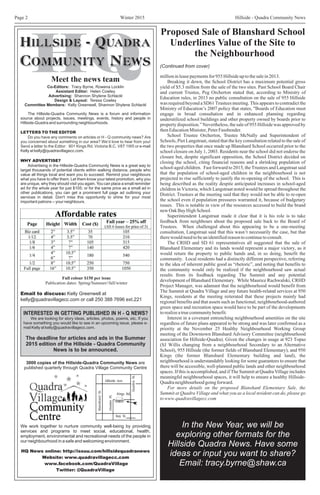 Winter 2015 Hillside - Quadra Community NewsPage 2
Meet the news team
Co-Editors: Tracy Byrne, Rowena Locklin
Helen Cowley
T
Committee Members: Kelly Greenwell,
Assistant Editor:
Advertising: Shannon Shylene Schlackl
Design & Layout: eresa Cowley
Shannon Shylene Schlackl
The Hillside-Quadra Community News is a forum and information
source about projects, issues, meetings, events, history and people in
Hillside-Quadra and surrounding neighbourhoods.
WHY ADVERTISE?
Advertising in the Hillside-Quadra Community News is a great way to
target thousands of potential clients within walking distance, people who
value all things local and want you to succeed. Remind your neighbours
what you have to offer them. Let them know your latest promotion, why you
are unique, why they should visit you again. You can place a small reminder
ad for the whole year for just $105; or for the same price as a small ad in
other publications, you can get a prominent full page ad outlining your
services in detail. Don't miss this opportunity to shine for your most
important patrons -- your neighbours.
Email to discuss: Kelly Greenwell at
kelly@quadravillagecc.com or call 250 388 7696 ext.221
HQ News online: http://issuu.com/hillsidequadranews
Website:
Twitter:
www.quadravillagecc.com
www.facebook.com/QuadraVillage
@QuadraVillage
I
The deadline for articles and ads in the Summer
2015 edition of the Hillside - Quadra Community
News is to be announced.
INTERESTED IN GETTING PUBLISHED IN H - Q NEWS?
We are looking for story ideas, articles, photos, poems, etc. If you
have something you would like to see in an upcoming issue, please e-
mail Kelly at kelly@quadravillagecc.com.
LETTERS TO THE EDITOR
Do you have any comments on articles or H - Q community news? Are
you concerned about something in our area? We’d love to hear from you!
Send a letter to the Editor: 901 Kings Rd. Victoria B.C. V8T 1W5 or e-mail
Kelly at kelly@quadravillagecc.com.
We work together to nurture community well-being by providing
services and programs to meet social, educational, health,
employment, environmental and recreational needs of the people in
our neighbourhood in a safe and welcoming environment.
3000 copies of the Hillside-Quadra Community News are
published quarterly through Quadra Village Community Centre
Full colour $150 per issue
Publication dates: Spring/Summer//fall/winter
millioninleasepaymentsfor955Hillsideuptothesalein2013.
Breaking it down, the School District has a maximum potential gross
yield of $5.3 million from the sale of the two sites. Past School Board Chair
and current Trustee, Peg Orcherton stated that, according to Ministry of
Education rules, in 2013 no public consultation on the sale of 955 Hillside
was required beyond a SD61 Trustees meeting. This appears to contradict the
Ministry of Education’s 2007 policy that states, "Boards of Education must
engage in broad consultation and in enhanced planning regarding
underutilized school buildings and other property owned by boards prior to
property disposition.” Nevertheless, the sale of 955 Hillside was approved by
thenEducationMinister,PeterFassbender.
School Trustee Orcherton, Trustee McNally and Superintendent of
Schools, Piet Langstraat, stated that the key consultation related to the sale of
the two properties that once made up Blanshard School occurred prior to the
school closure on July 1, 2003. Residents near the school did not endorse the
closure but, despite significant opposition, the School District decided on
closing the school, citing financial reasons and a shrinking population of
school-aged children. Fast forward to 2015, the Trustees and Langstraat said
that the population of school-aged children in the neighbourhood is not
projected to rise sufficiently to justify the re-opening of the school. This is
being described as the reality despite anticipated increases in school-aged
children in Victoria, which Langstraat noted would be spread throughout the
District. Trustees at the meeting said that they would not be able to re-open
the school even if population pressures warranted it, because of budgetary
issues. This is notable in view of the resources accessed to build the brand
newOakBayHighSchool.
Superintendent Langstraat made it clear that it is his role is to take
feedback from neighbours about the proposed sale back to the Board of
Trustees. When challenged about this appearing to be a one-meeting
consultation, Langstraat said that this wasn’t necessarily the case, but that
therewouldneedtobeanidentifiedreasontocontinuetoconsult.
The CRHD and SD 61 representatives all suggested that the sale of
Blanshard Elementary and its lands would represent a major victory, as it
would return the property to public hands and, in so doing, benefit the
community. Local residents had a distinctly different perspective, referring
to the idea of inherent public good as “rhetoric”, and noting that benefits to
the community would only be realized if the neighbourhood saw actual
results from its feedback regarding The Summit and any potential
development of Blanshard Elementary. While Maurice Rachwalski, CRHD
Project Manager, was adamant that the neighbourhood would benefit from
The Summit at Quadra Village and any future health-related services at 950
Kings, residents at the meeting reiterated that these projects mainly had
regional benefits and that assets such as functional, neighbourhood-authored
green space and recreation space would have to be part of the developments
torealizeatruecommunitybenefit.
Interest in a covenant entrenching neighbourhood amenities on the site
regardless of future plans appeared to be strong and was later confirmed as a
priority at the November 25 Healthy Neighbourhood Working Group
meeting of the Downtown Blanshard Advisory Committee (neighbourhood
association for Hillside-Quadra). Given the changes in usage at 923 Topaz
(SJ Willis changing from a neighbourhood Secondary to an Alternative
School), 955 Hillside (the former fields of Blanshard Elementary), and 950
Kings (the former Blanshard Elementary building and land), the
neighbourhood is understandably looking for some guarantees to ensure that
there will be accessible, well-planned public lands and other neighbourhood
spaces. If this is accomplished, and if The Summit at Quadra Village includes
meaningful neighbourhood spaces, it will help to ensure a healthy Hillside-
Quadraneighbourhoodgoingforward.
For more details on the proposed Blanshard Elementary Sale, the
Summit at Quadra Village and what you as a local resident can do, please go
towww.quadravillagecc.com
Proposed Sale of Blanshard School
Underlines Value of the Site to
the NeighbourhoodI
(Continued from cover)
In the New Year, we will be
exploring other formats for the
Hillside Quadra News. Have some
ideas or input you want to share?
Email: tracy.byrne@shaw.ca
 