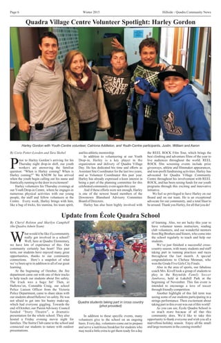 Winter 2015 Hillside - Quadra Community NewsPage 6
By Corie Potter-Lowden and Tara Skobel and his athleticmentorship. the REEL ROCK Film Tour, which brings the
In addition to volunteering at our Youth best climbing and adventure films of the year to
rior to Harley Gordon’s arriving for his Drop-in, Harley is a key player in the live audiences throughout the world. REEL
Thursday night drop-in shift, our youth organization and delivery of Quadra Village ROCK film screening events include prize
Pworkers are answering the familiar Day. He has dedicated his time and efforts as giveaways, athlete and filmmaker appearances,
question: “When is Harley coming? When is Assistant Site Coordinator for the last two years, and non-profit fundraising activities. Harley has
Harley coming?” We KNOW he has arrived and as Volunteer Coordinator this past year. advocated for Quadra Village Community
when the youth begin calling out his name and Harley has already expressed a keen interest in Centre throughout his involvement with REEL
frantically running tothedoor inexcitement! being a part of the planning committee for this ROCK, and has been raising funds for our youth
Harley volunteers his Thursday evenings at celebratedcommunityeventagainthisyear. programs through this exciting and innovative
our Youth Drop-in Centre, where he engages in And if these efforts were not enough, Harley initiative.
numerous physical activities with our young is one of the newest board members of the We feel so privileged to have Harley on our
people, the staff and fellow volunteers at the Downtown Blanshard Advisory Committee Board and on our team. He is an exceptional
Centre. Every week, Harley brings with him, Board of Directors. advocate for our community, and a total blast to
like a bag of tricks, his stamina, his team spirit, Harley has also been highly involved with bearound.Thank you Harley,for allthatyou do!
Quadra Village Centre Volunteer Spotlight: Harley Gordon
Update from École Quadra School
Harley Gordon with Youth-Centre volunteer, Catriona Addleton, and Youth-Centre participants, Justin, William and Aaron
By Cheryl Rolston and Marilyn Campbell of learning. Also, we are lucky this year to
(theQuadraAdminTeam) have volunteer tennis instructors, reading
club volunteers, and our wonderful mentors
hat would it be like if a community from Big Brothers and Sisters, who come into
really got involved in a school? the school regularly to teach and help our
WWell, here at Quadra Elementary, students.
we have lots of experience of this. Our We’ve just finished a successful cross-
community certainly has heart! This past country season, with many students and staff
term, our students have enjoyed many great taking part in running practices and races
opportunities, thanks to our community throughout the last month. A special
connections. Here’s a snapshot of what congratulations to Chelsea Mesman, who
we’ve been up to in addition to all of our great won the Grade Five Girls City Finals.
learning. Also in the area of sports, our fabulous
At the beginning of October, the fire coach Mrs. Kivell took a group of students to
department came out with one of their trucks play in the Reynolds Family Soccer
to help teach our students about fire safety. Jamboree, held at Lakehill Park at the
The truck was a huge hit! Then, at beginning of November. This fun event is
Hallowe’en, Constable Craig, our school intended to encourage a love of soccer
Police Liaison Officer from the Victoria throughfriendlycompetition.
Police Department, came to share ideas with Another highlight of this fall term was
our students aboutHallowe’en safety. He was seeing some of our students participating in a
not afraid to get into his bunny make-up, strings performance. Their excitement about
which had everyone giggling. Towards the takingpartinthiseventwasoutofthisworld!
end ofOctober, our ParentAdvisory Council As you can see, École Quadra School is
funded “Story Theatre”, a dramatic so much more because of all that this
presentation for the whole school. They also community does. We’d like to take thisIn addition to these specific events, many
hosted a Friday evening movie night for opportunity to thank everyone and wish you all avolunteers give to the school on an ongoing
families. The Sierra Club came to the school and marvellous holiday season. Enjoy all the smallbasis. Every day, volunteers come out to prepare
connected our students to nature with outdoor andlargemomentsinthecomingmonths!and serve a nutritious breakfast for students who
presentations. may need a little extra to get them ready for a day
Quadra students taking part in cross country
(phot provided)
 