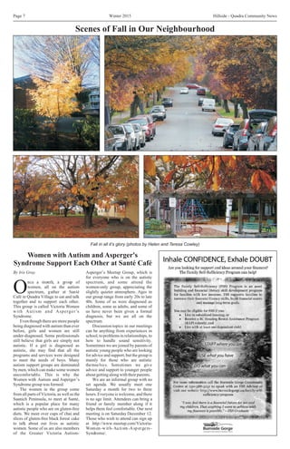 Winter 2015 Hillside - Quadra Community NewsPage 7
Women with Autism and Asperger's
Syndrome Support Each Other at Santé Café
By Iris Gray Asperger’s Meetup Group, which is
for everyone who is on the autistic
nce a month, a group of spectrum, and some attend the
women, all on the autism women-only group, appreciating the
Ospectrum, gather at Santé slightly quieter atmosphere. Ages in
Café in Quadra Village to eat and talk our group range from early 20s to late
together and to support each other. 40s. Some of us were diagnosed as
This group is called Victoria Women children, some as adults, and some of
with Autism and Asperger’s us have never been given a formal
Syndrome. diagnosis, but we are all on the
Even though there are more people spectrum.
being diagnosed with autism than ever Discussion topics in our meetings
before, girls and women are still can be anything from experiences in
under-diagnosed. Some professionals school, to problems in relationships, to
still believe that girls are simply not how to handle sound sensitivity.
autistic. If a girl is diagnosed as Sometimes we are joined by parents of
autistic, she may find that all the autistic young people who are looking
programs and services were designed for advice and support, but the group is
to meet the needs of boys. Many mainly for those who are autistic
autism support groups are dominated themselves. Sometimes we give
by men, which can make some women advice and support to younger people
uncomfortable. This is why the aboutgettingalongwiththeirparents.
Women with Autism and Asperger’s We are an informal group with no
Syndrome group was formed. set agenda. We usually meet one
The women in the group come Saturday a month for two to three
from all parts of Victoria, as well as the hours. Everyone is welcome, and there
Saanich Peninsula, to meet at Santé, is no age limit. Attendees can bring a
which is a popular place for many friend or family member along if it
autistic people who are on gluten-free helps them feel comfortable. Our next
diets. We meet over cups of chai and meeting is on Saturday December 12.
slices of gluten-free black forest cake Those who wish to attend can sign up
to talk about our lives as autistic at http://www.meetup.com/Victoria-
women. Some of us are also members Women-with-Autism-Aspergers-
of the Greater Victoria Autism- Syndrome/.
Scenes of Fall in Our Neighbourhood
Fall in all it’s glory (photos by Helen and Teresa Cowley)
 