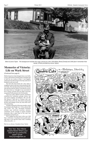 Winter 2015 Hillside - Quadra Community NewsPage 9
Allan & Leona Taylor. The background includes the rocky outcrop lot, then 2534 Wark Street [Creed] and 2540 [don’t remember their
name]. (Photo provided by Leona Taylor)
Memories of Victoria:
Life on Wark Street
Medical practices had changed since your birth,
Leona, and instead of being kept in hospital and
in bed for two weeks as then, I was happily
surprised to be allowed up in four days and out of
hospitalinonlyoneweek.
We had only been home for a day when a
neighbour came to the door with a present for the
new baby. She introduced herself as Gert Minnie
and said she and her family lived directly across
the street from us. I thought it was very kind of
her to bring a present and was glad to become
acquaintedwithsomeonewholivednearby.
Gert was a jolly, talkative person, inclined to
embellish her sometimes gossipy stories, but
was good company nevertheless. She was the
first person I had met in Victoria who was
actually born in the city. Her stories of growing
up here and changes in the city since then were
veryinteresting.
Weather during the following months varied
from damp to downright wet - it was a dreary fall
and winter. You, Jim, developed bronchial
asthma and suffered constant attacks,
sometimes severe enough to require hospital
treatment, thus a great deal of my time was
occupiedincaringforyou.
We’ll lighten up this story in the way I did
then - with music. I would get out my guitar, play
and sing to you and the music had a soothing
effectonusall.[…]
My love as always, Grandma Grace Taylor
(Continued from page 8)
New Year, New Hillside
Quadra News! What’s your
vision for our community
paper? Email:
tracy.byrne@shaw.ca
 