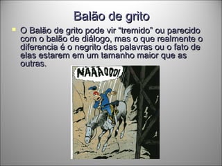 Balão de gritoBalão de grito
 O Balão de grito pode vir “tremido” ou parecidoO Balão de grito pode vir “tremido” ou parecido
com o balão de diálogo, mas o que realmente ocom o balão de diálogo, mas o que realmente o
diferencia é o negrito das palavras ou o fato dediferencia é o negrito das palavras ou o fato de
elas estarem em um tamanho maior que aselas estarem em um tamanho maior que as
outras.outras.
 