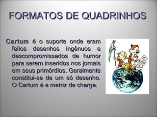 FORMATOS DE QUADRINHOSFORMATOS DE QUADRINHOS
CartumCartum é o suporte onde eramé o suporte onde eram
feitos desenhos ingênuos efeitos desenhos ingênuos e
descompromissados de humordescompromissados de humor
para serem inseridos nos jornaispara serem inseridos nos jornais
em seus primórdios. Geralmenteem seus primórdios. Geralmente
constitui-se de um só desenho.constitui-se de um só desenho.
O Cartum é a matriz da charge.O Cartum é a matriz da charge.
 