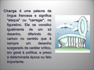 ChargeCharge é uma palavra daé uma palavra da
língua francesa e significalíngua francesa e significa
"ataque" ou "carregar", no"ataque" ou "carregar", no
figurativo. Ela se constituifigurativo. Ela se constitui
igualmente de um sóigualmente de um só
desenho, diferindo dodesenho, diferindo do
cartum no sentido que écartum no sentido que é
sempre um desenhosempre um desenho
exagerado de caráter crítico,exagerado de caráter crítico,
em geral à política, e presoem geral à política, e preso
a determinada época ou fatoa determinada época ou fato
importante.importante.
 