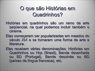 O que são Histórias emO que são Histórias em
Quadrinhos?Quadrinhos?
Histórias em quadrinhos são um ramo da arteHistórias em quadrinhos são um ramo da arte
seqüencial, na qual podemos incluir também oseqüencial, na qual podemos incluir também o
cinema.cinema.
Elas começaram ser popularizadas em meados doElas começaram ser popularizadas em meados do
século XIX e se tornaram uma forma de arte eséculo XIX e se tornaram uma forma de arte e
literatura.literatura.
Elas recebem várias denominações: Histórias emElas recebem várias denominações: Histórias em
Quadrinhos ou Hqs (Brasil), Banda desenhadaQuadrinhos ou Hqs (Brasil), Banda desenhada
ou BD (Portugal), Bande dessinée ou BDou BD (Portugal), Bande dessinée ou BD
(países de língua francesa), etc.(países de língua francesa), etc.
 