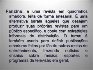 FanzineFanzine: é uma revista em quadrinhos: é uma revista em quadrinhos
amadora, feita de forma artesanal. É umaamadora, feita de forma artesanal. É uma
alternativa barata àqueles que desejamalternativa barata àqueles que desejam
produzir suas próprias revistas para umproduzir suas próprias revistas para um
público específico, e conta com estratégiaspúblico específico, e conta com estratégias
informais de distribuição. O termo éinformais de distribuição. O termo é
também usado para definir publicaçõestambém usado para definir publicações
amadoras feitas por fãs de outros meios deamadoras feitas por fãs de outros meios de
entretenimento, trazendo notícias eentretenimento, trazendo notícias e
ensaios sobre música, esportes eensaios sobre música, esportes e
programas de televisão em geral.programas de televisão em geral.
 
